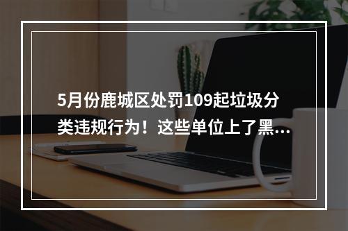 5月份鹿城区处罚109起垃圾分类违规行为！这些单位上了黑榜
