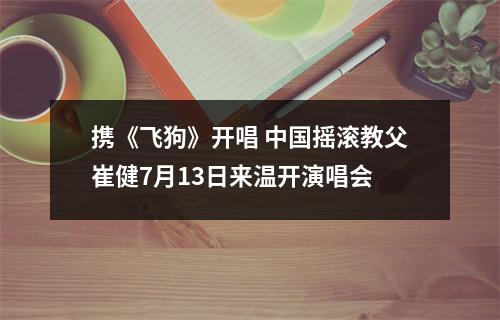 携《飞狗》开唱 中国摇滚教父崔健7月13日来温开演唱会