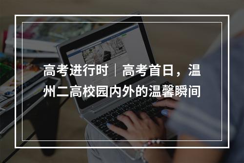 高考进行时｜高考首日，温州二高校园内外的温馨瞬间
