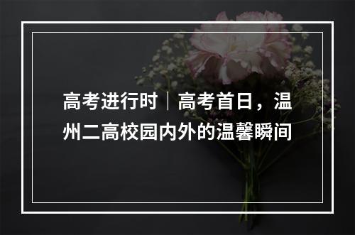 高考进行时｜高考首日，温州二高校园内外的温馨瞬间