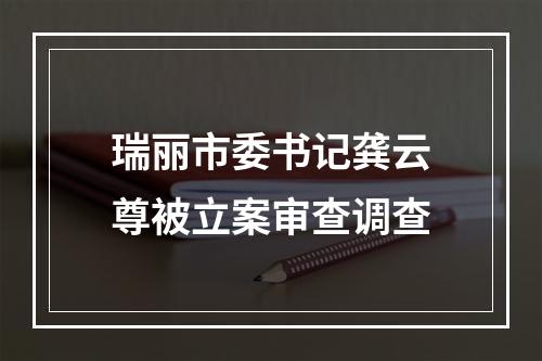 瑞丽市委书记龚云尊被立案审查调查