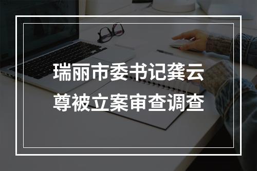 瑞丽市委书记龚云尊被立案审查调查