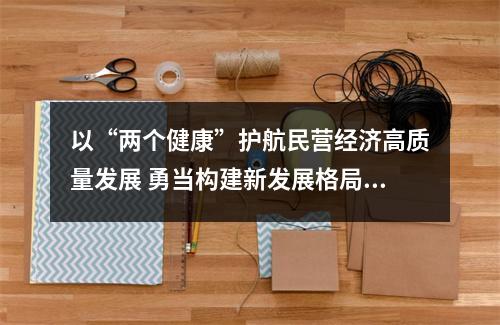 以“两个健康”护航民营经济高质量发展 勇当构建新发展格局的探路先锋