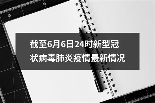 截至6月6日24时新型冠状病毒肺炎疫情最新情况