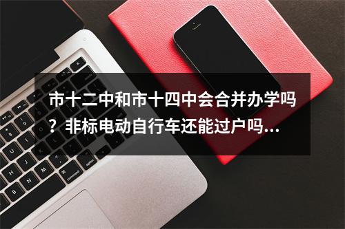 市十二中和市十四中会合并办学吗？非标电动自行车还能过户吗?