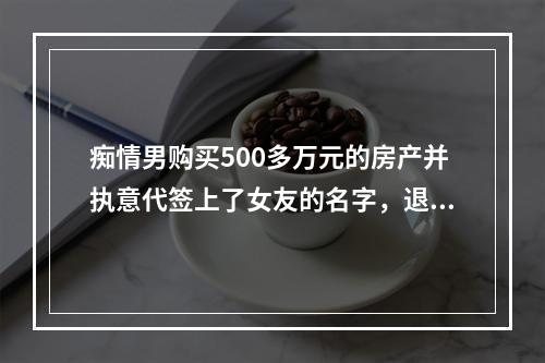 痴情男购买500多万元的房产并执意代签上了女友的名字，退房时尴尬了......