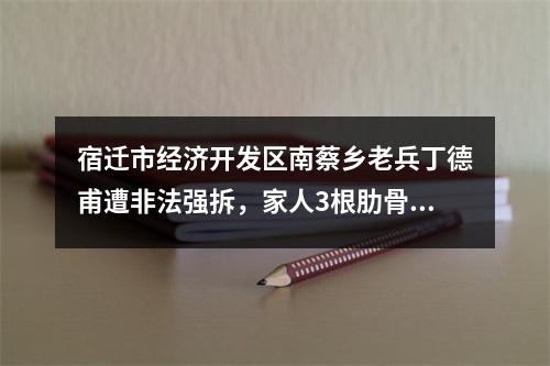 宿迁市经济开发区南蔡乡老兵丁德甫遭非法强拆，家人3根肋骨骨折住院。