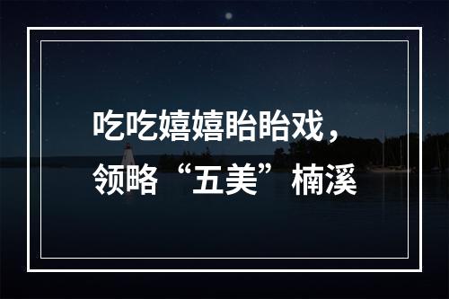 吃吃嬉嬉眙眙戏，领略“五美”楠溪