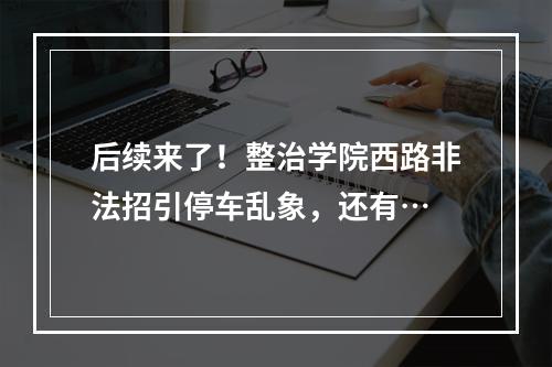 后续来了！整治学院西路非法招引停车乱象，还有…