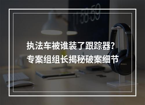 执法车被谁装了跟踪器？专案组组长揭秘破案细节