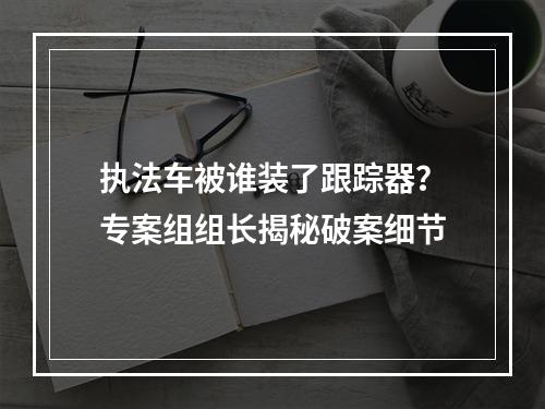 执法车被谁装了跟踪器？专案组组长揭秘破案细节