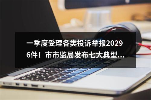 一季度受理各类投诉举报20296件！市市监局发布七大典型案例
