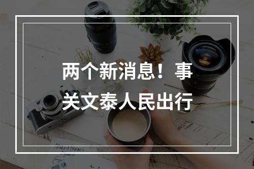 两个新消息！事关文泰人民出行