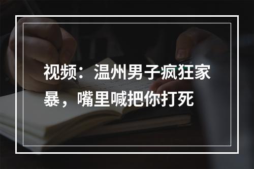 视频：温州男子疯狂家暴，嘴里喊把你打死