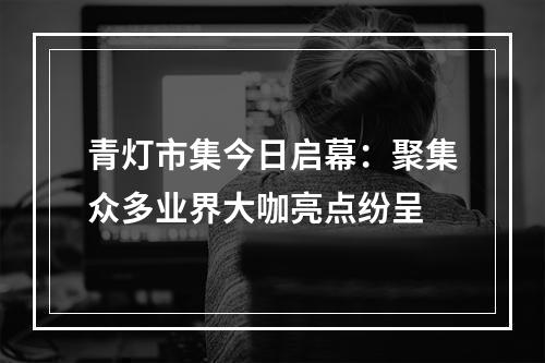 青灯市集今日启幕：聚集众多业界大咖亮点纷呈