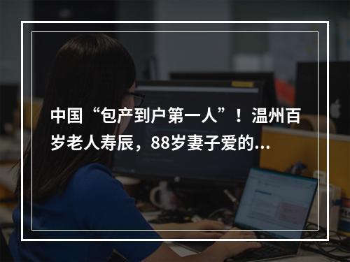 中国“包产到户第一人”！温州百岁老人寿辰，88岁妻子爱的告白：他太不容易