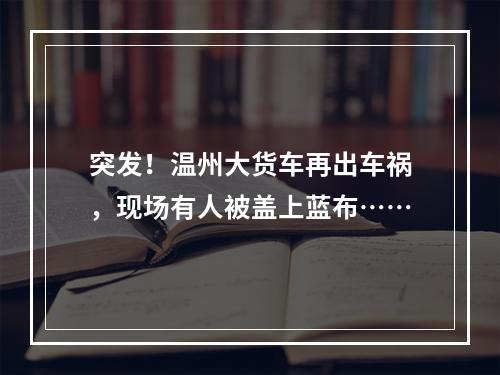 突发！温州大货车再出车祸，现场有人被盖上蓝布……