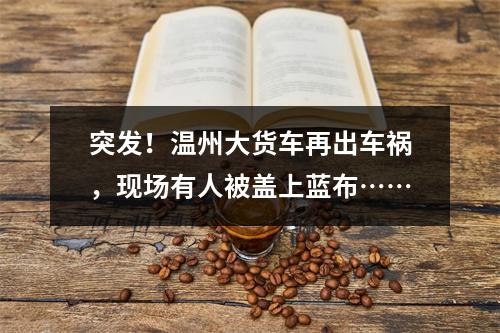 突发！温州大货车再出车祸，现场有人被盖上蓝布……