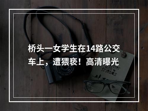 桥头一女学生在14路公交车上，遭猥亵！高清曝光