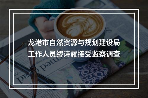 龙港市自然资源与规划建设局工作人员缪诗耀接受监察调查