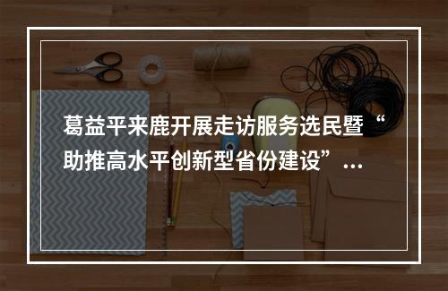 葛益平来鹿开展走访服务选民暨“助推高水平创新型省份建设”主题活动
