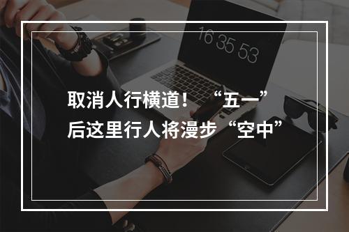 取消人行横道！ “五一”后这里行人将漫步“空中”