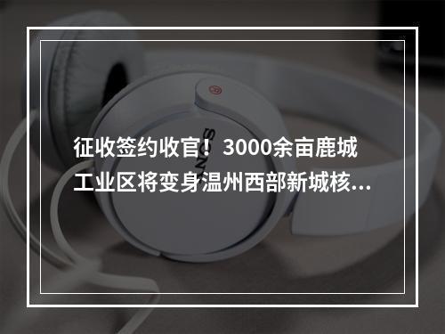 征收签约收官！3000余亩鹿城工业区将变身温州西部新城核心区