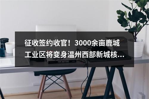 征收签约收官！3000余亩鹿城工业区将变身温州西部新城核心区