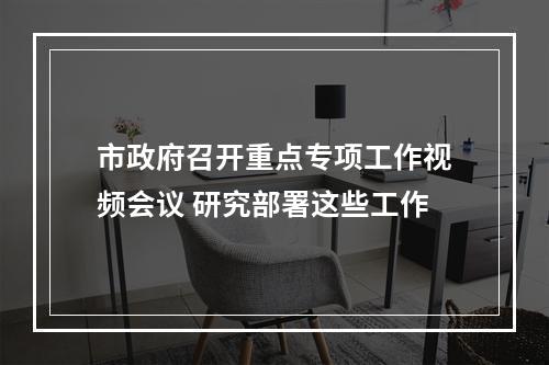 市政府召开重点专项工作视频会议 研究部署这些工作