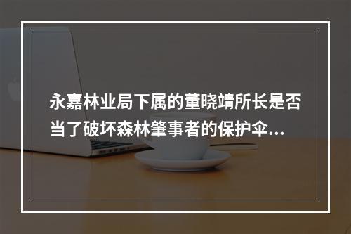永嘉林业局下属的董晓靖所长是否当了破坏森林肇事者的保护伞？