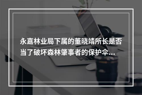 永嘉林业局下属的董晓靖所长是否当了破坏森林肇事者的保护伞？
