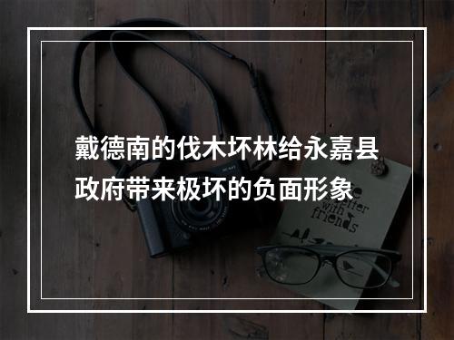 戴德南的伐木坏林给永嘉县政府带来极坏的负面形象