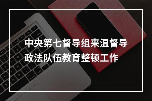 中央第七督导组来温督导政法队伍教育整顿工作