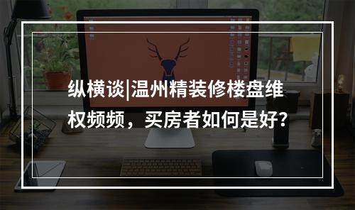 纵横谈|温州精装修楼盘维权频频，买房者如何是好？