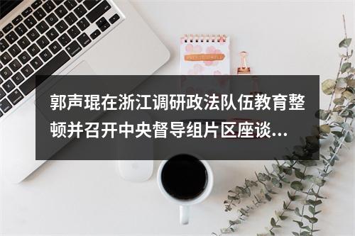 郭声琨在浙江调研政法队伍教育整顿并召开中央督导组片区座谈会