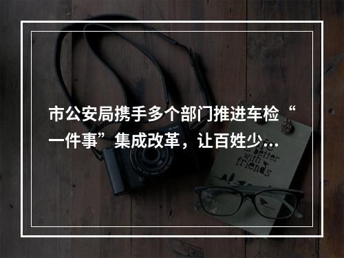 市公安局携手多个部门推进车检“一件事”集成改革，让百姓少跑腿少等待 温州车检服...