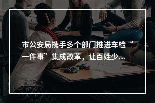 市公安局携手多个部门推进车检“一件事”集成改革，让百姓少跑腿少等待 温州车检服...