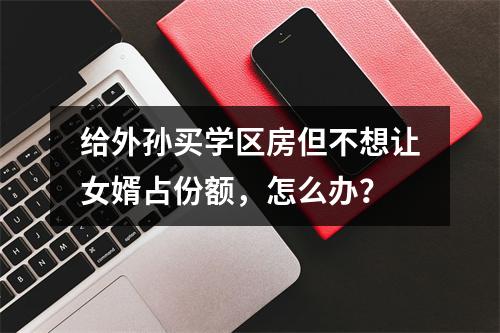 给外孙买学区房但不想让女婿占份额，怎么办？