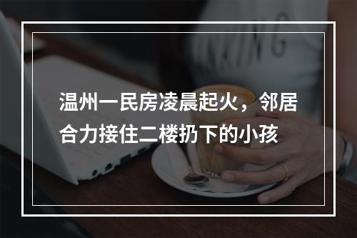 温州一民房凌晨起火，邻居合力接住二楼扔下的小孩
