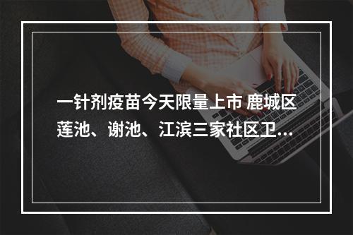 一针剂疫苗今天限量上市 鹿城区莲池、谢池、江滨三家社区卫生服务中心率先开打