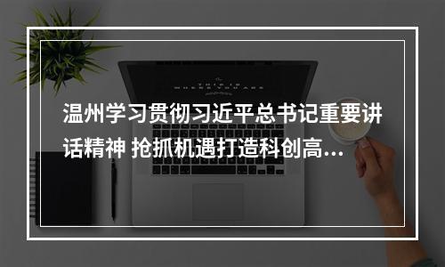 温州学习贯彻习近平总书记重要讲话精神 抢抓机遇打造科创高地教育高地
