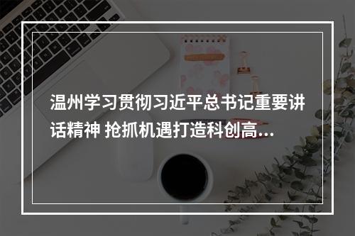 温州学习贯彻习近平总书记重要讲话精神 抢抓机遇打造科创高地教育高地