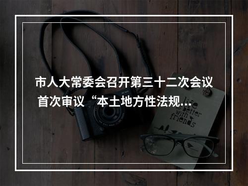 市人大常委会召开第三十二次会议 首次审议“本土地方性法规”贯彻实施情况