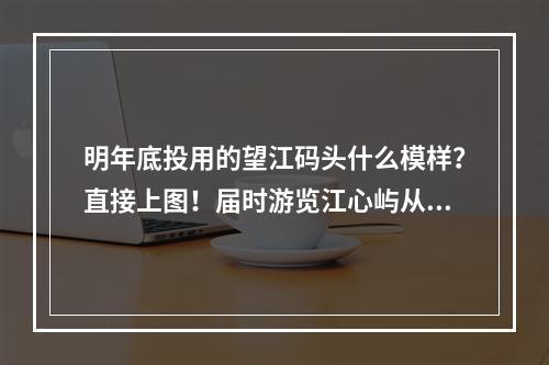 明年底投用的望江码头什么模样？直接上图！届时游览江心屿从朔门上渡轮