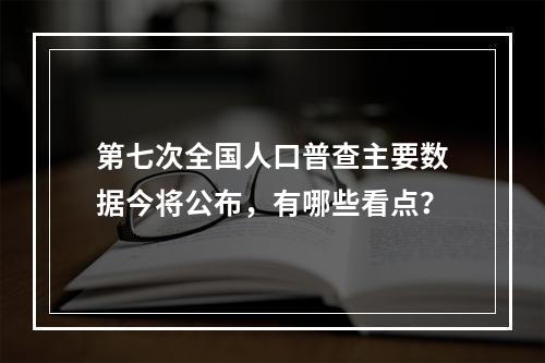 第七次全国人口普查主要数据今将公布，有哪些看点？