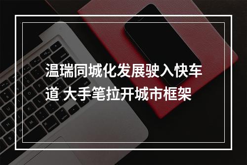 温瑞同城化发展驶入快车道 大手笔拉开城市框架