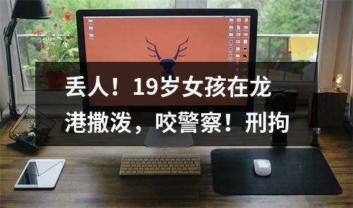 丢人！19岁女孩在龙港撒泼，咬警察！刑拘