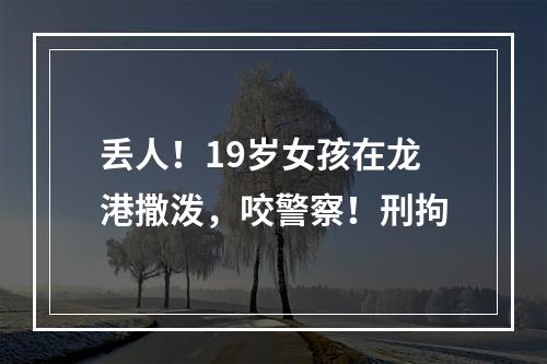 丢人！19岁女孩在龙港撒泼，咬警察！刑拘