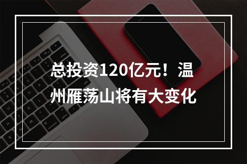 总投资120亿元！温州雁荡山将有大变化