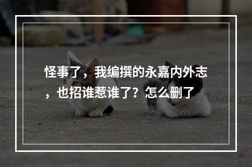 怪事了，我编撰的永嘉内外志，也招谁惹谁了？怎么删了